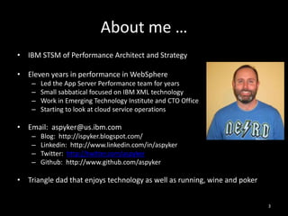 About me …
• IBM STSM of Performance Architect and Strategy
• Eleven years in performance in WebSphere
–
–
–
–

Led the App Server Performance team for years
Small sabbatical focused on IBM XML technology
Work in Emerging Technology Institute and CTO Office
Starting to look at cloud service operations

• Email: aspyker@us.ibm.com
–
–
–
–

Blog: http://ispyker.blogspot.com/
Linkedin: http://www.linkedin.com/in/aspyker
Twitter: http://twitter.com/aspyker
Github: http://www.github.com/aspyker

• Triangle dad that enjoys technology as well as running, wine and poker
3

 