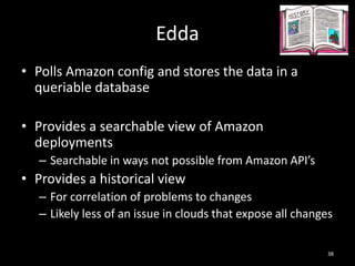 Edda
• Polls Amazon config and stores the data in a
queriable database
• Provides a searchable view of Amazon
deployments
– Searchable in ways not possible from Amazon API’s

• Provides a historical view
– For correlation of problems to changes
– Likely less of an issue in clouds that expose all changes
38

 
