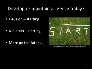 Develop or maintain a service today?
• Develop – starting
• Maintain – starting
• More on this later ….
http://www.flickr.com/photos/stevendepolo/

4

 