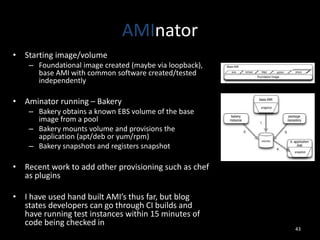 AMInator
• Starting image/volume
– Foundational image created (maybe via loopback),
base AMI with common software created/tested
independently

• Aminator running – Bakery
– Bakery obtains a known EBS volume of the base
image from a pool
– Bakery mounts volume and provisions the
application (apt/deb or yum/rpm)
– Bakery snapshots and registers snapshot

• Recent work to add other provisioning such as chef
as plugins
• I have used hand built AMI’s thus far, but blog
states developers can go through CI builds and
have running test instances within 15 minutes of
code being checked in

43

 