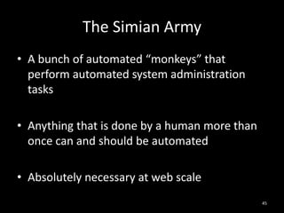 The Simian Army
• A bunch of automated “monkeys” that
perform automated system administration
tasks
• Anything that is done by a human more than
once can and should be automated
• Absolutely necessary at web scale
45

 