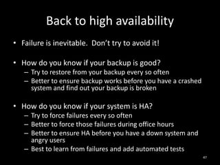Back to high availability
• Failure is inevitable. Don’t try to avoid it!
• How do you know if your backup is good?
– Try to restore from your backup every so often
– Better to ensure backup works before you have a crashed
system and find out your backup is broken

• How do you know if your system is HA?
– Try to force failures every so often
– Better to force those failures during office hours
– Better to ensure HA before you have a down system and
angry users
– Best to learn from failures and add automated tests
47

 