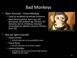 Bad Monkeys
• Open Sourced – Chaos Monkey
– Used to randomly terminate instances
– Now block network, burn cpu, kill
processes, fail amazon api, fail dns, fail
dynamo, fail s3, introduce network
errors/latency, detach volumes, fill disk,
burn I/O
http://www.flickr.com/photos/27261720@N00/132750805

• Not yet open sourced
– Chaos Gorilla
• Kill all instances in an availability zone

– Chaos Kong
• Kill all instances in an entire region

– Latency Monkey
• Introduce latency into service calls directly
(ribbon server side)
48

 