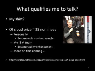 What qualifies me to talk?
• My shirt?
• Of cloud prize ~ 25 nominees
– Personally
• Best example mash-up sample

– My IBM team
• Best portability enhancement

– More on this coming …
•

http://techblog.netflix.com/2013/09/netflixoss-meetup-s1e4-cloud-prize.html
5

 