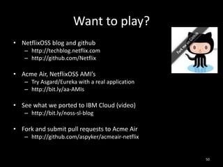Want to play?
• NetflixOSS blog and github
– http://techblog.netflix.com
– http://github.com/Netflix

• Acme Air, NetflixOSS AMI’s
– Try Asgard/Eureka with a real application
– http://bit.ly/aa-AMIs

• See what we ported to IBM Cloud (video)
– http://bit.ly/noss-sl-blog

• Fork and submit pull requests to Acme Air
– http://github.com/aspyker/acmeair-netflix

50

 