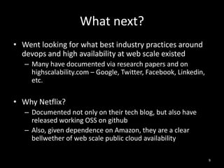 What next?
• Went looking for what best industry practices around
devops and high availability at web scale existed
– Many have documented via research papers and on
highscalability.com – Google, Twitter, Facebook, Linkedin,
etc.

• Why Netflix?
– Documented not only on their tech blog, but also have
released working OSS on github
– Also, given dependence on Amazon, they are a clear
bellwether of web scale public cloud availability
9

 