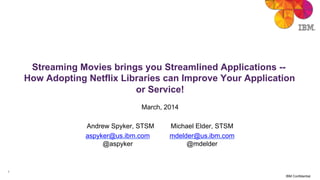 1
IBM Confidential
Streaming Movies brings you Streamlined Applications --
How Adopting Netflix Libraries can Improve Your Application
or Service!
March, 2014
Andrew Spyker, STSM Michael Elder, STSM
aspyker@us.ibm.com mdelder@us.ibm.com
@aspyker @mdelder
 