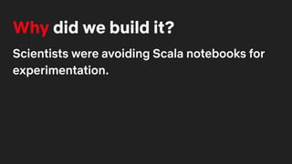 Why did we build it?
Scientists were avoiding Scala notebooks for
experimentation.
 