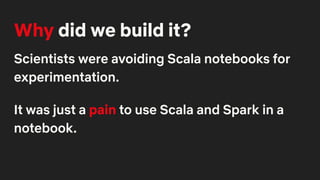 Why did we build it?
Scientists were avoiding Scala notebooks for
experimentation.
It was just a pain to use Scala and Spark in a
notebook.
 