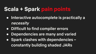 Scala + Spark pain points
● Interactive autocomplete is practically a
necessity
● Difficult to find compiler errors
● Dependencies are many and varied
● Spark clashes with dependencies –
constantly building shaded JARs
 