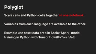 Polyglot
Scala cells and Python cells together in one notebook.
Variables from each language are available to the other.
Example use case: data prep in Scala+Spark, model
training in Python with TensorFlow/PyTorch/etc
 