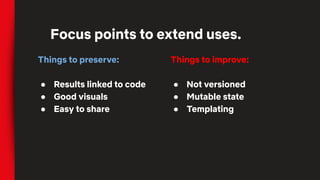 Things to preserve:
● Results linked to code
● Good visuals
● Easy to share
Focus points to extend uses.
Things to improve:
● Not versioned
● Mutable state
● Templating
 