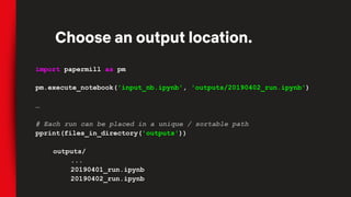 import papermill as pm
pm.execute_notebook('input_nb.ipynb', 'outputs/20190402_run.ipynb')
…
# Each run can be placed in a unique / sortable path
pprint(files_in_directory('outputs'))
outputs/
...
20190401_run.ipynb
20190402_run.ipynb
Choose an output location.
 