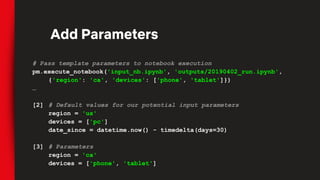 # Pass template parameters to notebook execution
pm.execute_notebook('input_nb.ipynb', 'outputs/20190402_run.ipynb',
{'region': 'ca', 'devices': ['phone', 'tablet']})
…
[2] # Default values for our potential input parameters
region = 'us'
devices = ['pc']
date_since = datetime.now() - timedelta(days=30)
[3] # Parameters
region = 'ca'
devices = ['phone', 'tablet']
Add Parameters
 