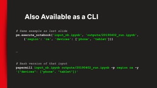 # Same example as last slide
pm.execute_notebook('input_nb.ipynb', 'outputs/20190402_run.ipynb',
{'region': 'ca', 'devices': ['phone', 'tablet']})
…
# Bash version of that input
papermill input_nb.ipynb outputs/20190402_run.ipynb -p region ca -y
'{"devices": ["phone", "tablet"]}'
Also Available as a CLI
 