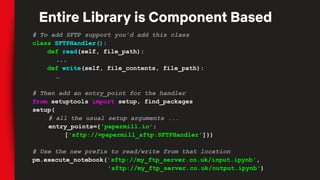 # To add SFTP support you’d add this class
class SFTPHandler():
def read(self, file_path):
...
def write(self, file_contents, file_path):
…
# Then add an entry_point for the handler
from setuptools import setup, find_packages
setup(
# all the usual setup arguments ...
entry_points={'papermill.io':
['sftp://=papermill_sftp:SFTPHandler']})
# Use the new prefix to read/write from that location
pm.execute_notebook('sftp://my_ftp_server.co.uk/input.ipynb',
'sftp://my_ftp_server.co.uk/output.ipynb')
Entire Library is Component Based
 