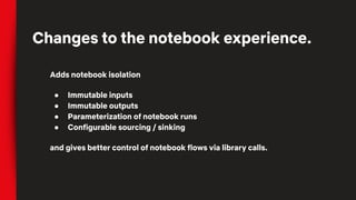 Adds notebook isolation
● Immutable inputs
● Immutable outputs
● Parameterization of notebook runs
● Configurable sourcing / sinking
and gives better control of notebook flows via library calls.
Changes to the notebook experience.
 
