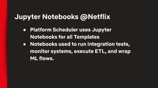 ● Platform Scheduler uses Jupyter
Notebooks for all Templates
● Notebooks used to run integration tests,
monitor systems, execute ETL, and wrap
ML flows.
Jupyter Notebooks @Netflix
 