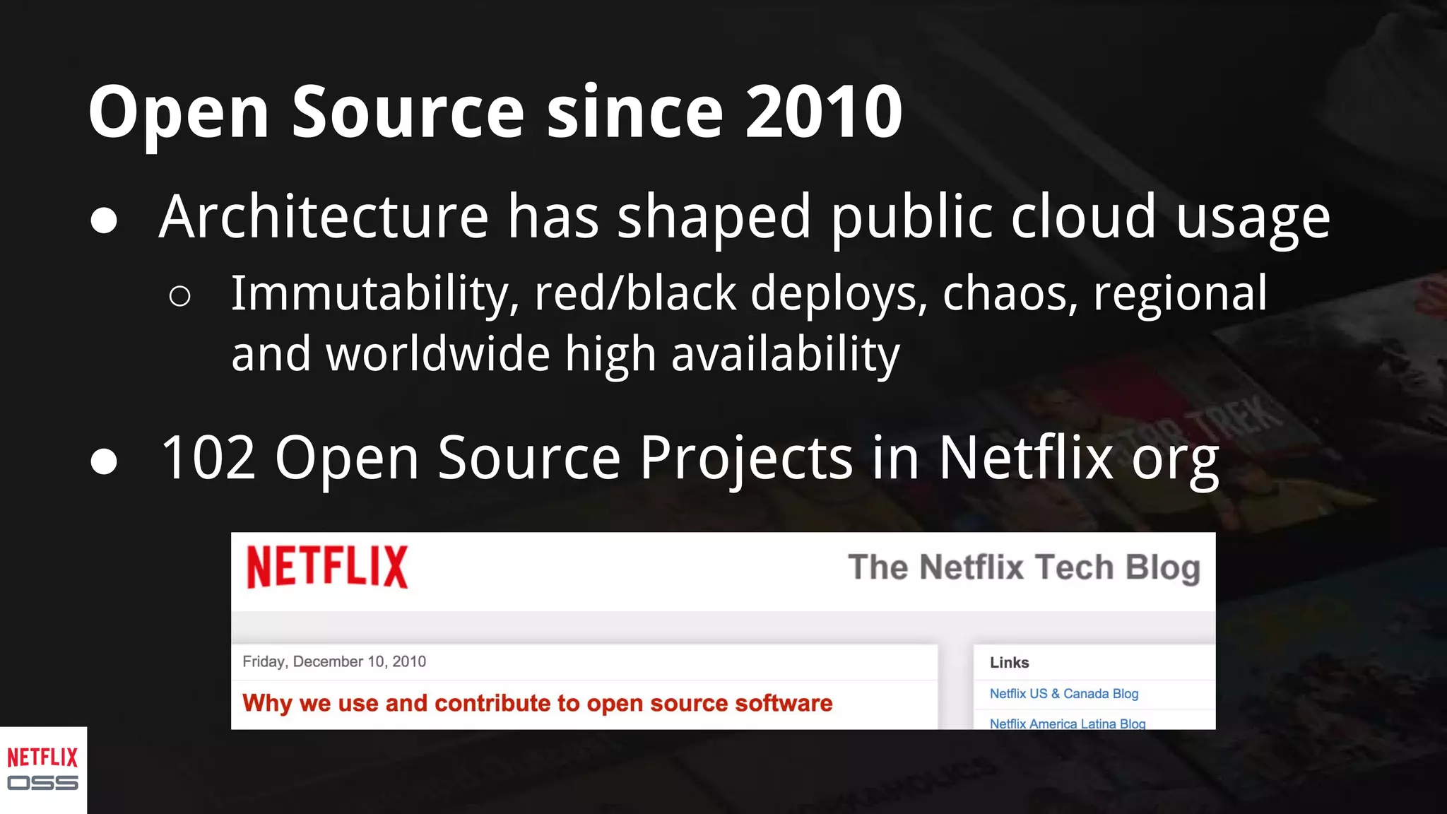 Open Source since 2010
● Architecture has shaped public cloud usage
○ Immutability, red/black deploys, chaos, regional
and worldwide high availability
● 102 Open Source Projects in Netflix org
 