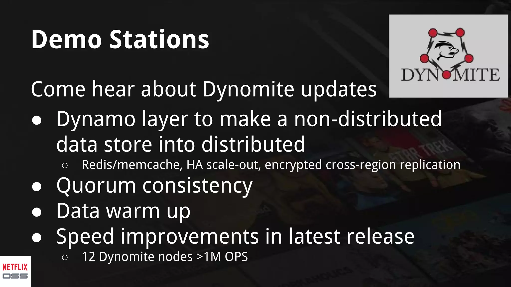 Demo Stations
Come hear about Dynomite updates
● Dynamo layer to make a non-distributed
data store into distributed
○ Redis/memcache, HA scale-out, encrypted cross-region replication
● Quorum consistency
● Data warm up
● Speed improvements in latest release
○ 12 Dynomite nodes >1M OPS
 