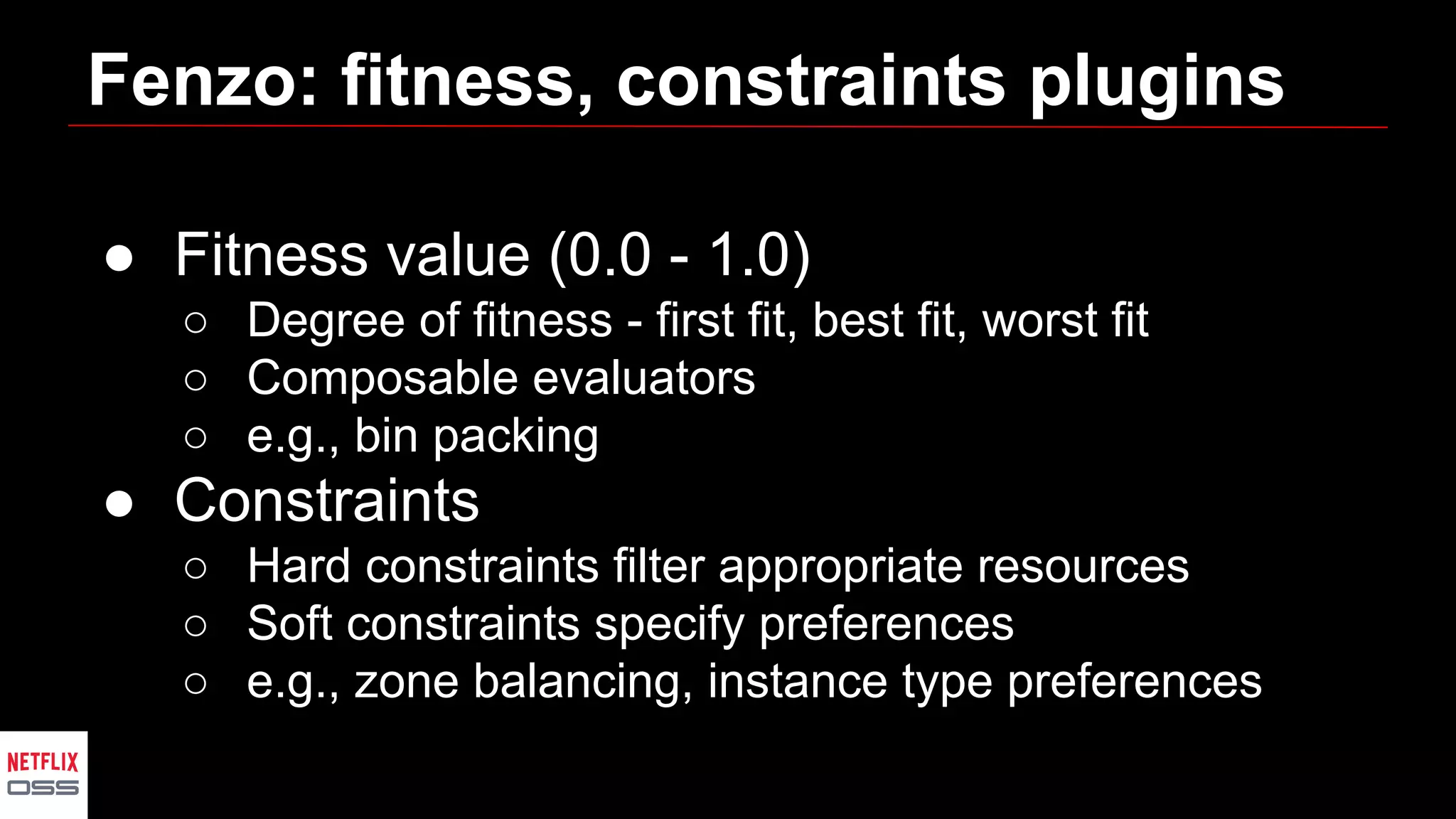 Fenzo: fitness, constraints plugins
● Fitness value (0.0 - 1.0)
○ Degree of fitness - first fit, best fit, worst fit
○ Composable evaluators
○ e.g., bin packing
● Constraints
○ Hard constraints filter appropriate resources
○ Soft constraints specify preferences
○ e.g., zone balancing, instance type preferences
 