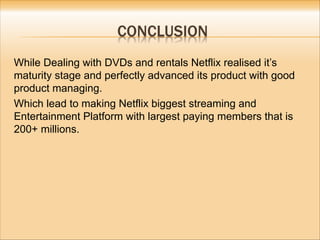 While Dealing with DVDs and rentals Netflix realised it’s
maturity stage and perfectly advanced its product with good
product managing.
Which lead to making Netflix biggest streaming and
Entertainment Platform with largest paying members that is
200+ millions.
 