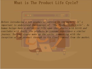 What is The Product Life Cycle?
Before introducing a new product or service to the market, it’s
important to understand the concept of ‘The Product Life Cycle’. As
human beings have a definitive life span that starts with birth and
concludes with death, the products we consume experience a similar
journey. Various stages make up the cycle, commencing with the
inception of the product through to its final removal from the market.
 