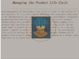 Managing the Product Life Cycle
Good management of the product life cycle is vital to the success of
any business. It’s a tool used to determine the strategies that need
to be implemented at any stage in a product’s development. Alongside
maximising profitability, prolonging the life cycle of a product
should always be a priority. Netflix is a well-known example of a
product that continues to enjoy a particularly long cycle. On the
other hand, a product is considered a failure when it is - for any
reason - unable to achieve either profitability or the anticipated
life cycle as defined by the organisation. Remember Pokémon Go? A
product with a poorly managed life cycle, introduced as a global craze
that went on to experience rapid decline.
 
