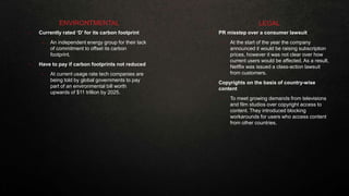 • Currently rated ‘D’ for its carbon footprint
• An independent energy group for their lack
of commitment to offset its carbon
footprint.
• Have to pay if carbon footprints not reduced
• At current usage rate tech companies are
being told by global governments to pay
part of an environmental bill worth
upwards of $11 trillion by 2025.
ENVIRONTMENTAL
• PR misstep over a consumer lawsuit
• At the start of the year the company
announced it would be raising subscription
prices, however it was not clear over how
current users would be affected. As a result,
Netflix was issued a class-action lawsuit
from customers.
• Copyrights on the basis of country-wise
content
• To meet growing demands from televisions
and film studios over copyright access to
content. They introduced blocking
workarounds for users who access content
from other countries.
LEGAL
 