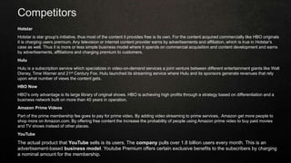 Competitors
Hotstar
Hotstar is star group's initiative, thus most of the content it provides free is its own. For the content acquired commercially like HBO originals
it is charging users premium. Any television or internet content provider earns by advertisements and affiliation, which is true in Hotstar's
case as well. Thus it is more or less simple business model where it spends on commercial acquisition and content development and earns
by advertisements, affiliations and charging premium to customers.
Hulu
Hulu is a subscription service which specializes in video-on-demand services a joint venture between different entertainment giants like Walt
Disney, Time Warner and 21st Century Fox. Hulu launched its streaming service where Hulu and its sponsors generate revenues that rely
upon what number of views the content gets.
HBO Now
HBO’s only advantage is its large library of original shows. HBO is achieving high profits through a strategy based on differentiation and a
business network built on more than 40 years in operation.
Amazon Prime Videos
Part of the prime membership fee goes to pay for prime video. By adding video streaming to prime services, Amazon get more people to
shop more on Amazon.com. By offering free content the increase the probability of people using Amazon prime video to buy paid movies
and TV shows instead of other places.
YouTube
The actual product that YouTube sells is its users. The company pulls over 1.8 billion users every month. This is an
advertisement-based business model. Youtube Premium offers certain exclusive benefits to the subscribers by charging
a nominal amount for the membership.
 
