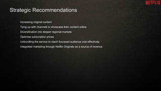 Strategic Recommendations
• Increasing original content
• Tying up with channels to showcase their content online
• Diversification into deeper regional markets
• Optimise subscription prices
• Unbundling the service to reach focussed audience cost effectively
• Integrated marketing through Netflix Originals as a source of revenue
 