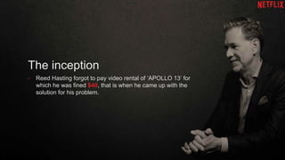 The inception
• Reed Hasting forgot to pay video rental of ‘APOLLO 13’ for
which he was fined $40, that is when he came up with the
solution for his problem.
 