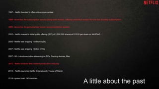 A little about the past
1997 – Netflix founded to offer online movie rentals.
1999 –launches the subscription service along with rentals, offering unlimited rentals for one low monthly subscription.
2000 –launches the personalized movie recommendation system
2002 – Netflix makes its initial public offering (IPO) of 5,500,000 shares at $15.00 per share on NASDAQ
2005 - Netflix was shipping 1 million DVDs.
2007 - Netflix was shipping 1 billion DVDs
2007 - 08 - introduces online streaming on PCs, Gaming devices, Mac
2012 - Netflix entered the content-production industry
2013 - Netflix launched Netflix Originals with ‘House of Cards’
2016– spread over 190 countries
 