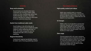 • Busy work schedules
• Social trends are showing that many
customers are moving to watch video
content on their smartphones rather than
traditional larger screens. This trend
shows a demand for content on the move
to fit into customers busy lives.
• Switch from traditional cable media
• Cord-Cutting’ in the US is the act of
customers switching from traditional cable
media to online streaming services. In
2018, US Cable companies saw the
steepest loss with 2.4% on record
switching.
• Regional Sensitivity
• Cultural and regional sensitivities need to
be taken care of during publishing content
SOCIAL
• High-quality content and videos
• Netflix uses a specific system to compress
videos without sacrificing quality. It reduces the
amount of data you need to watch the video. And
for anyone with a monthly or mobile data limit, this
feature is much appreciated.
• UI changes
• Netflix’s shift in UI and algorithms confuses their
customers. Recently, they changed the content
voting system. Basically, how you tell Netflix you
liked or didn’t like their content. Initially, the rating
system was a one to five-star system. Now, it’s a
thumbs up or down system
•
• Data usage
• The technological shift to 4K screen resolutions
have created an issue for streaming services. The
amount of data required to stream is a huge strain
on customers broadband services. Within ‘Netflix
Labs’, the company is aiming to create new
patented technology which will allow for better
compression of their 4K signal
TECHNOLOGICAL
 