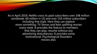 As in April 2019, Netflix cross its paid subscribers over 148 million
worldwide, 60 million in US and over 154 million subscribers
including free trials. Here they can explore
more something, TV Shows and best uplifting movies
every week. It provides the feature to members
that they can play, resume without any
advertising disturbances. It provides some
motivational, Psychological Disorders
movies also.
 