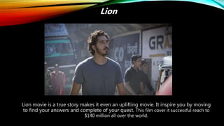 Lion movie is a true story makes it even an uplifting movie. It inspire you by moving
to find your answers and complete of your quest. This film cover it successful reach to
$140 million all over the world.
Lion
 