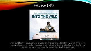 Into the Wild
Into the Wild is biographical adventure drama film , directed by Sean Penn. This
movie allows us to reflect on what truly makes us happy whether it is the ‘oh so
perfect life’ that you have or an escape from the society.
 