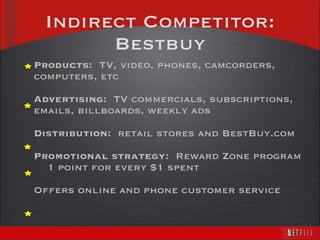 Indirect Competitor: Bestbuy Products:   TV, video, phones, camcorders, computers, etc Advertising:   TV commercials, subscriptions, emails, billboards, weekly ads Distribution:  retail stores and BestBuy.com Promotional strategy:  Reward Zone program 1 point for every $1 spent Offers online and phone customer service 