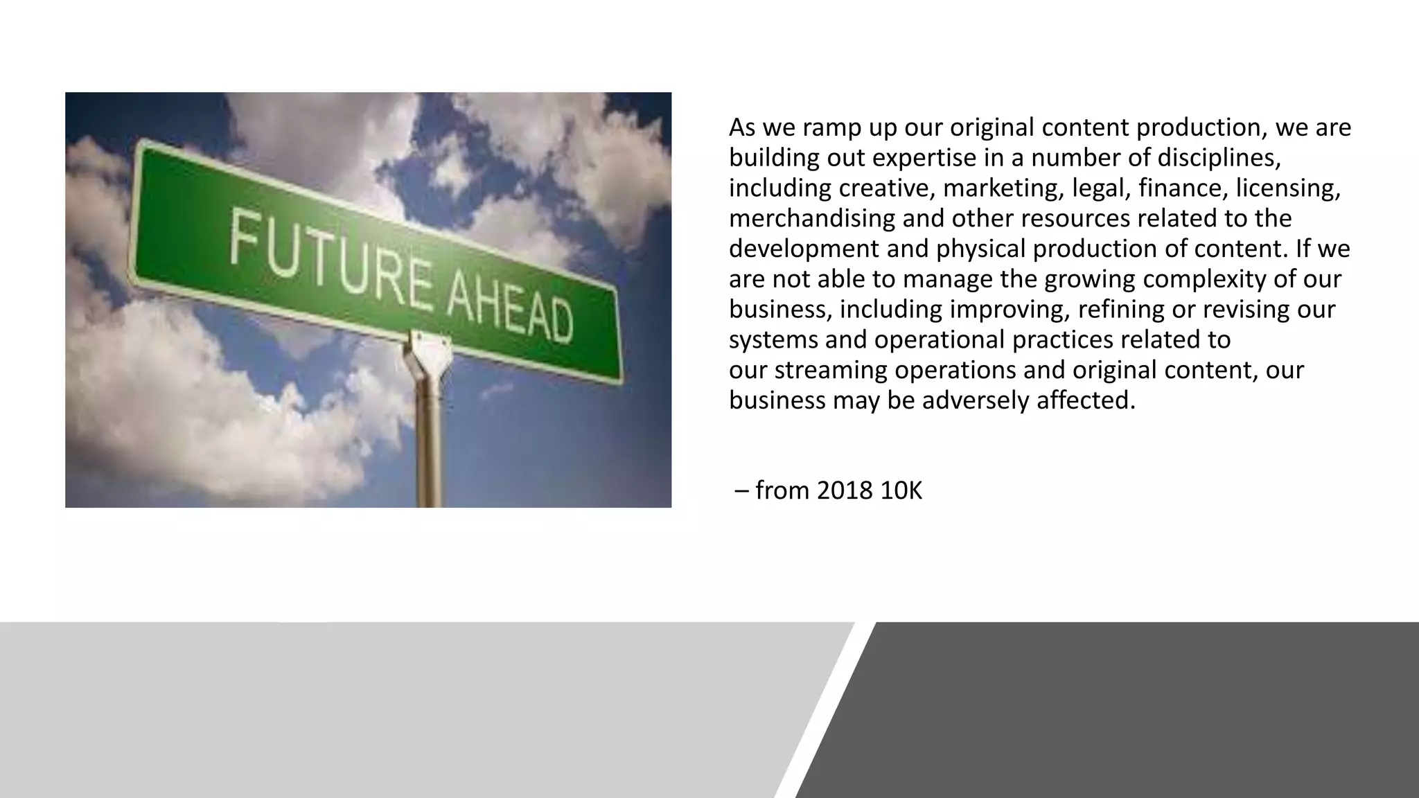 As we ramp up our original content production, we are
building out expertise in a number of disciplines,
including creative, marketing, legal, finance, licensing,
merchandising and other resources related to the
development and physical production of content. If we
are not able to manage the growing complexity of our
business, including improving, refining or revising our
systems and operational practices related to
our streaming operations and original content, our
business may be adversely affected.
– from 2018 10K
 