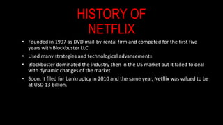 HISTORY OF
NETFLIX
• Founded in 1997 as DVD mail-by-rental firm and competed for the first five
years with Blockbuster LLC...