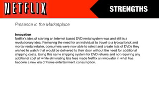 STRENGTHS
Presence in the Marketplace

Innovation
Netﬂix’s idea of starting an Internet based DVD rental system was and still is a
revolutionary idea. Removing the need for an individual to travel to a typical brick and
mortar rental retailer, consumers were now able to select and create lists of DVDs they
wished to watch that would be delivered to their door without the need for additional
shipping costs. Using this same shipping system for DVD returns and not requiring any
additional cost all while eliminating late fees made Netﬂix an innovator in what has
become a new era of home entertainment consumption.
 