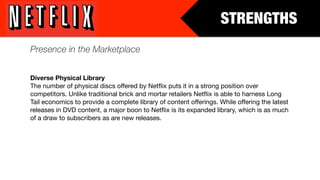 STRENGTHS
Presence in the Marketplace


Diverse Physical Library
The number of physical discs offered by Netﬂix puts it in a strong position over
competitors. Unlike traditional brick and mortar retailers Netﬂix is able to harness Long
Tail economics to provide a complete library of content offerings. While offering the latest
releases in DVD content, a major boon to Netﬂix is its expanded library, which is as much
of a draw to subscribers as are new releases.
 