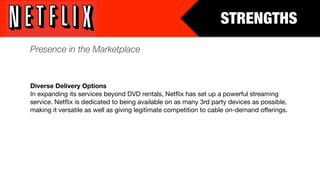 STRENGTHS
Presence in the Marketplace


Diverse Delivery Options
In expanding its services beyond DVD rentals, Netﬂix has set up a powerful streaming
service. Netﬂix is dedicated to being available on as many 3rd party devices as possible,
making it versatile as well as giving legitimate competition to cable on-demand offerings.
 