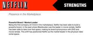 STRENGTHS
Presence in the Marketplace


Powerful Brand / Market Leader
Being the ﬁrst company of it kind in the marketplace, Netﬂix has been able to build a
powerful brand. In the past where Blockbuster was the leader in movie rentals, Netﬂix
has been able to take over that space, making its brand synonymous with DVD and
movie rentals. This shift has positioned Netﬂix as the market leader in the physical video
rental space.
 