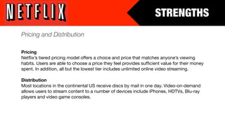 STRENGTHS
Pricing and Distribution

Pricing
Netﬂix’s tiered pricing model offers a choice and price that matches anyone’s viewing
habits. Users are able to choose a price they feel provides sufﬁcient value for their money
spent. In addition, all but the lowest tier includes unlimited online video streaming.

Distribution
Most locations in the continental US receive discs by mail in one day. Video-on-demand
allows users to stream content to a number of devices include iPhones, HDTVs, Blu-ray
players and video game consoles.
 