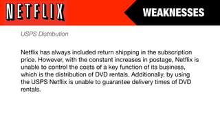 WEAKNESSES
USPS Distribution

Netﬂix has always included return shipping in the subscription
price. However, with the constant increases in postage, Netﬂix is
unable to control the costs of a key function of its business,
which is the distribution of DVD rentals. Additionally, by using
the USPS Netﬂix is unable to guarantee delivery times of DVD
rentals.
 
