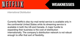 WEAKNESSES
International Distribution



Currently Netﬂix’s disc-by-mail rental service is available only in
the continental United States while its streaming service is
available in both the US and Canada. A major hurdle to
expanding their business is the cost of distribution
internationally. The company’s distribution network is not robust
enough to offer that sort of ﬂexibility.
 