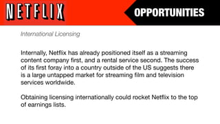 OPPORTUNITIES
International Licensing


Internally, Netﬂix has already positioned itself as a streaming
content company ﬁrst, and a rental service second. The success
of its ﬁrst foray into a country outside of the US suggests there
is a large untapped market for streaming ﬁlm and television
services worldwide.

Obtaining licensing internationally could rocket Netﬂix to the top
of earnings lists.
 
