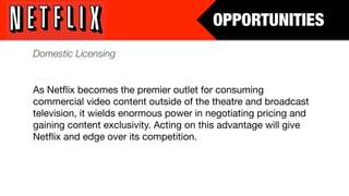 OPPORTUNITIES
Domestic Licensing


As Netﬂix becomes the premier outlet for consuming
commercial video content outside of the theatre and broadcast
television, it wields enormous power in negotiating pricing and
gaining content exclusivity. Acting on this advantage will give
Netﬂix and edge over its competition.
 