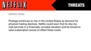 THREATS
Delivery Costs

Postage continues to rise in the United States as demand for
physical mailing declines. Netﬂix could soon ﬁnd its disc-by-
mail services in a ﬁnancially unviable situation and be forced to
raise subscription prices to offset these costs.
 